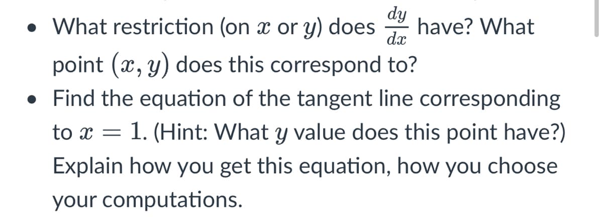 • What restriction (on x or y) does
dy
have? What
dx
point (x, y) does this correspond to?
• Find the equation of the tangent line corresponding
to x = 1. (Hint: What y value does this point have?)
Explain how you get this equation, how you choose
your computations.
