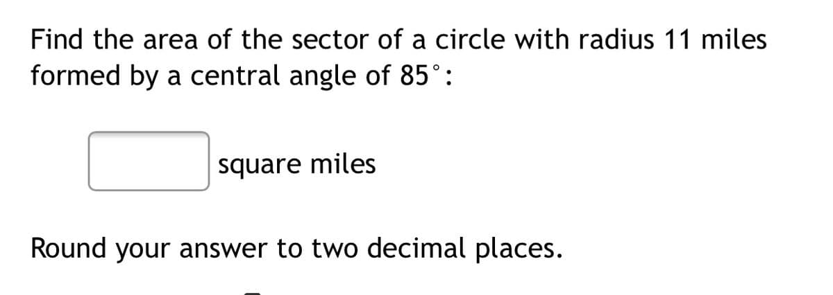 Find the area of the sector of a circle with radius 11 miles
formed by a central angle of 85°:
square miles
Round your answer to two decimal places.
