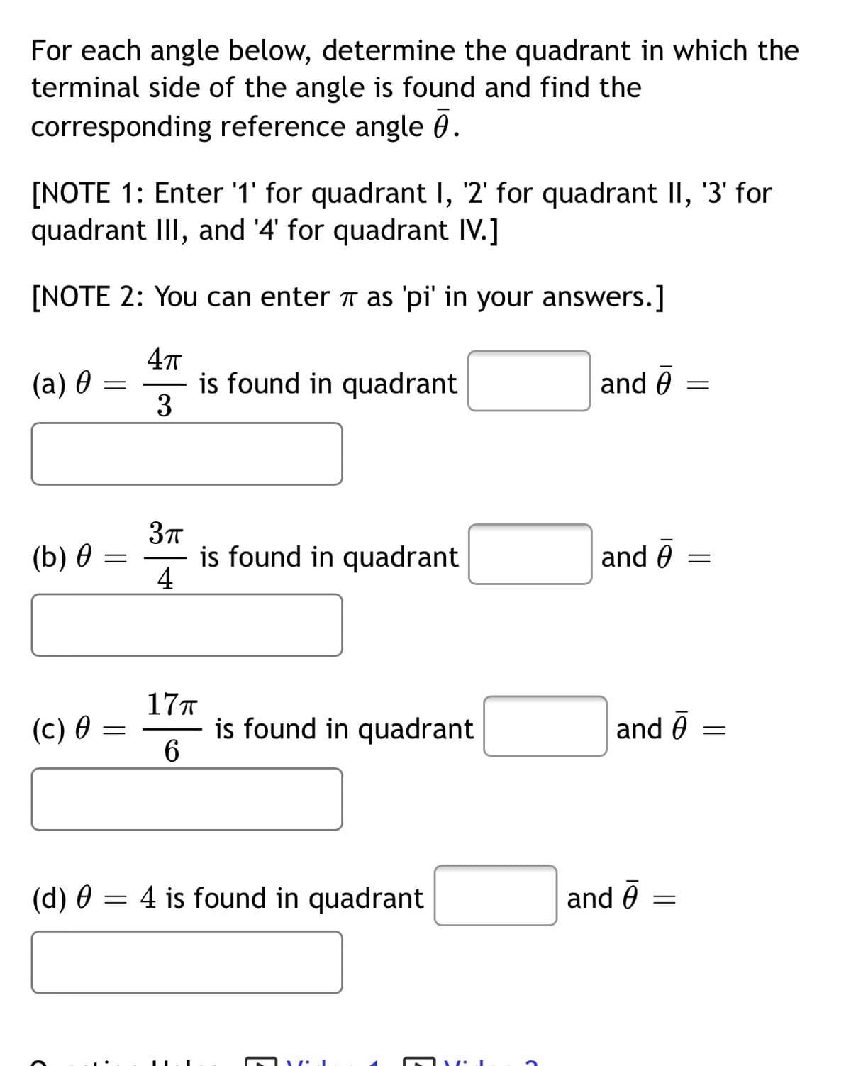 For each angle below, determine the quadrant in which the
terminal side of the angle is found and find the
corresponding reference angle 0.
[NOTE 1: Enter '1' for quadrant I, '2' for quadrant II, '3' for
quadrant III, and '4' for quadrant IV.]
[NOTE 2: You can enter ë as 'pi' in your answers.]
is found in quadrant
3
(a) 0
and 0
(b) ө
is found in quadrant
4
and 6
%3D
17T
is found in quadrant
6.
(c) 0 =
and 0
(d) 0 = 4 is found in quadrant
and ē
