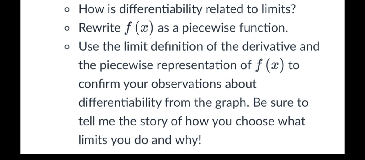 o How is differentiability related to limits?
o Rewrite f (x) as a piecewise function.
o Use the limit definition of the derivative and
the piecewise representation of f (x) to
confirm your observations about
differentiability from the graph. Be sure to
tell me the story of how you choose what
limits you do and why!
