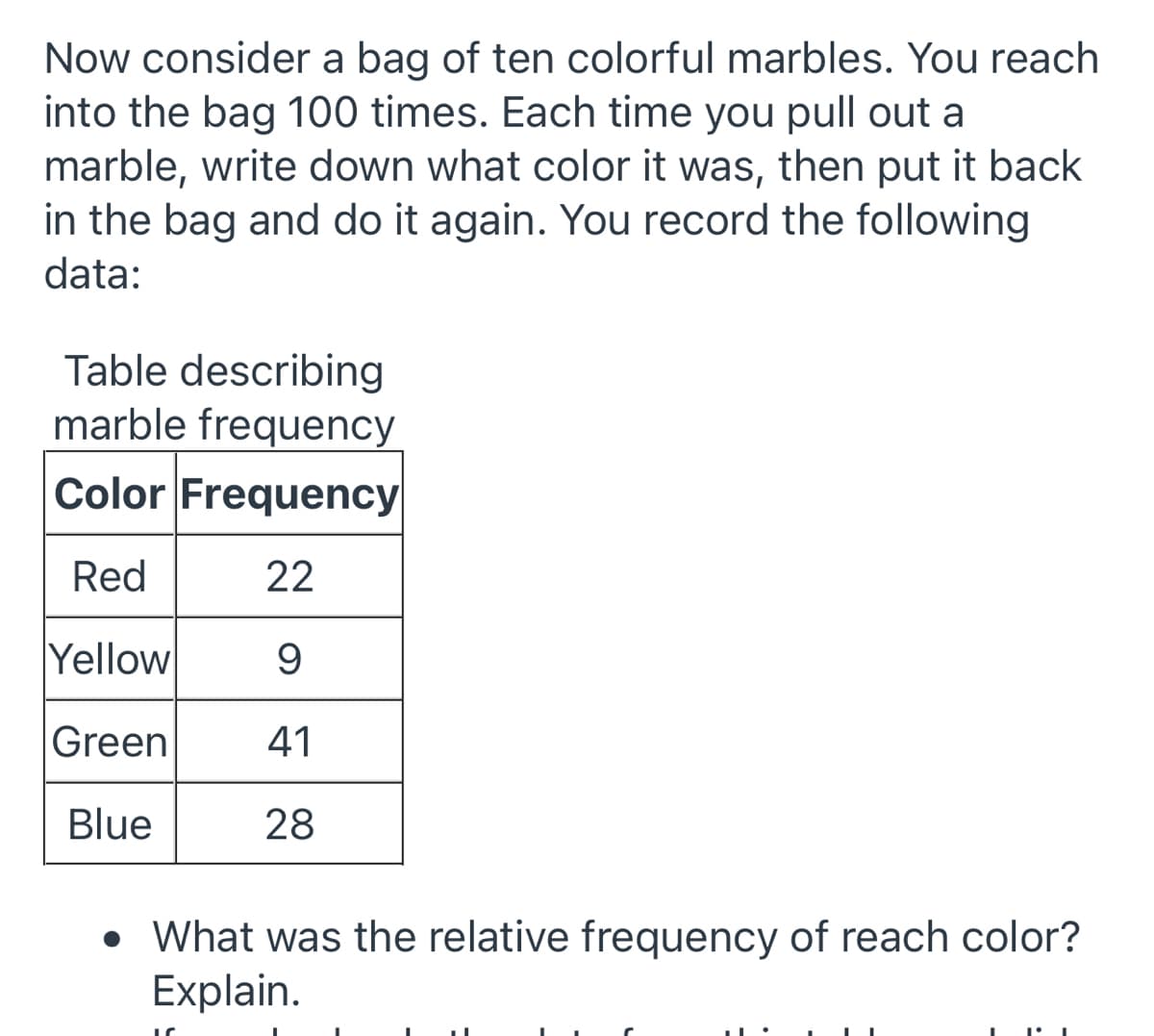 Now consider a bag of ten colorful marbles. You reach
into the bag 100 times. Each time you pull out a
marble, write down what color it was, then put it back
in the bag and do it again. You record the following
data:
Table describing
marble frequency
Color Frequency
Red
22
Yellow
9
Green
41
Blue
28
• What was the relative frequency of reach color?
Explain.
1°