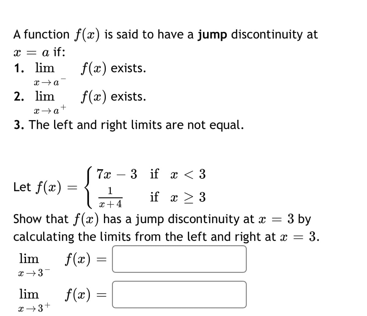 A function f(x) is said to have a jump discontinuity at
x = a if:
1. lim
f(x) exists.
x → a
2. lim
f(x) exists.
3. The left and right limits are not equal.
7x
- 3 if x < 3
Let f(x)
1
if x > 3
x+4
Show that f(x) has a jump discontinuity at x = 3 by
calculating the limits from the left and right at x = 3.
lim
f(x)
x →3-
lim
f(æ) =
x →3+
