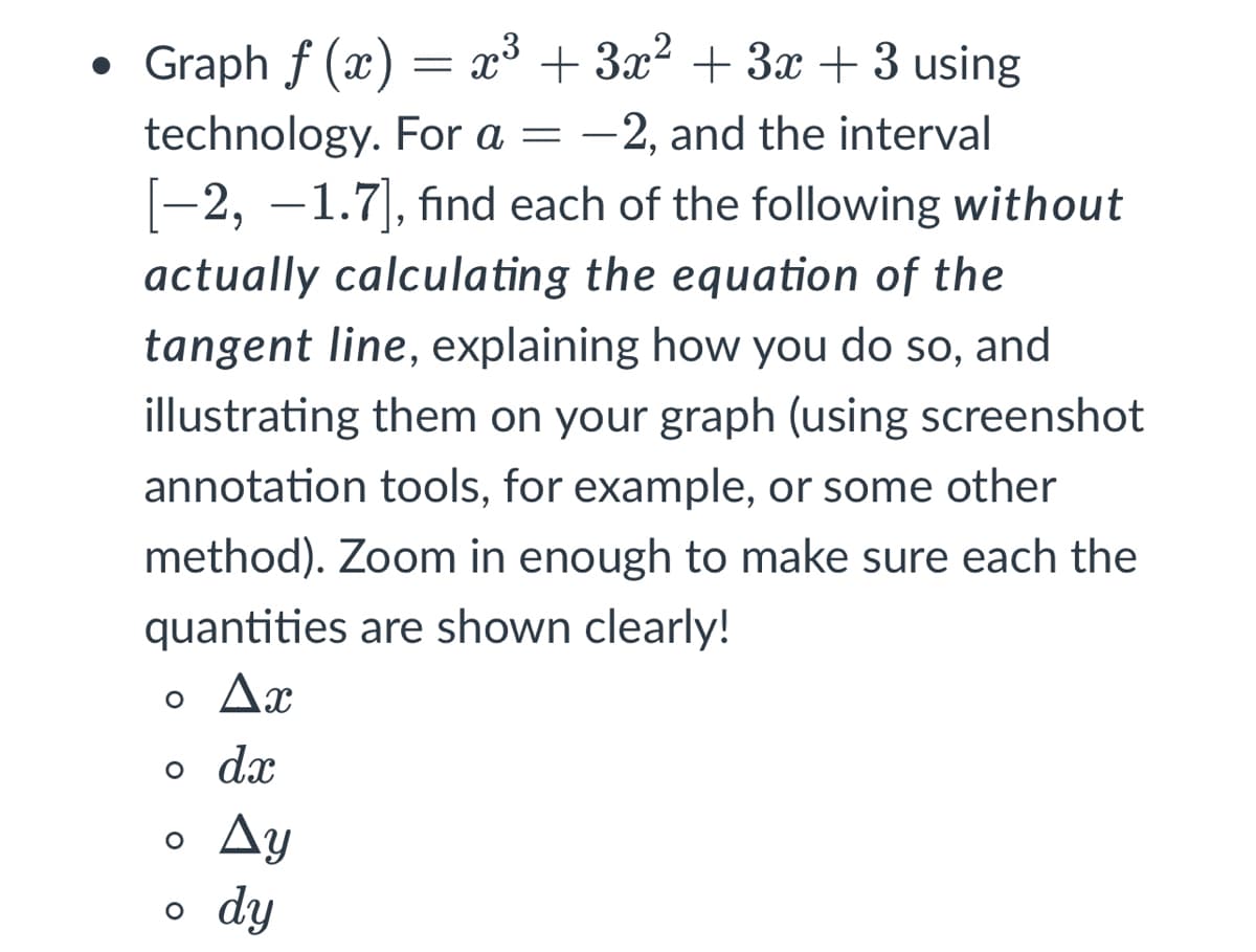 Graph f (x) = x³ + 3x? + 3x + 3 using
technology. For a = -2, and the interval
-2, –1.7|, find each of the following without
actually calculating the equation of the
tangent line, explaining how you do so, and
illustrating them on your graph (using screenshot
annotation tools, for example, or some other
method). Zoom in enough to make sure each the
quantities are shown clearly!
o Ax
o dx
Ay
o dy
