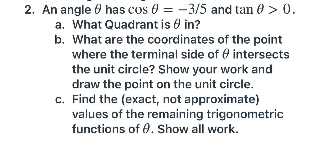 2. An angle 0 has cos 0 = –3/5 and tan 0 > 0.
a. What Quadrant is 0 in?
b. What are the coordinates of the point
where the terminal side of 0 intersects
the unit circle? Show your work and
draw the point on the unit circle.
c. Find the (exact, not approximate)
values of the remaining trigonometric
functions of 0. Show all work.
