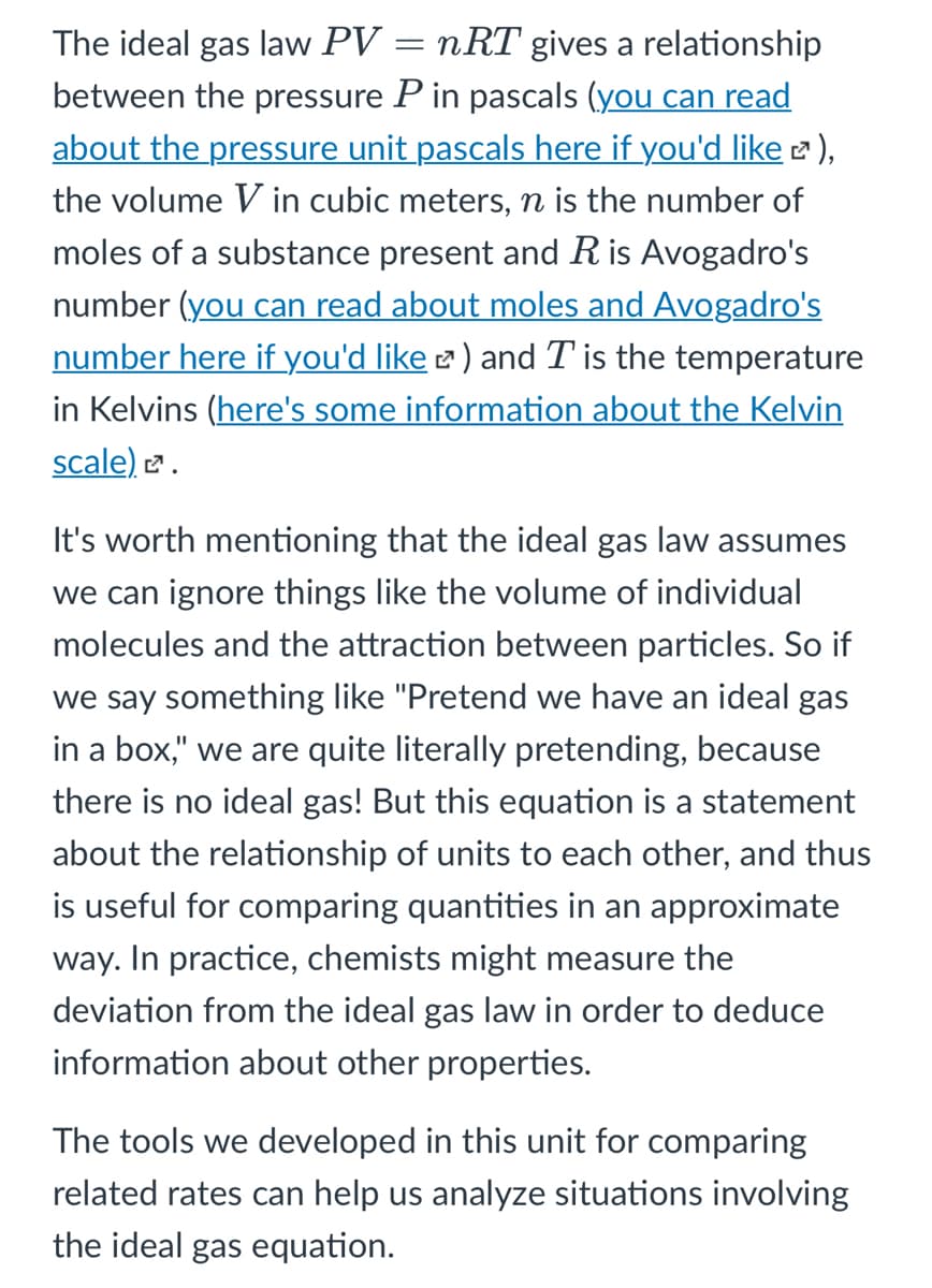 The ideal gas law PV = nRT gives a relationship
between the pressure P in pascals (you can read
about the pressure unit pascals here if you'd like 2),
the volume V in cubic meters, n is the number of
moles of a substance present and R is Avogadro's
number (you can read about moles and Avogadro's
number here if you'd like 2 ) and T is the temperature
in Kelvins (here's some information about the Kelvin
scale) 2.
It's worth mentioning that the ideal gas law assumes
we can ignore things like the volume of individual
molecules and the attraction between particles. So if
we say something like "Pretend we have an ideal gas
in a box," we are quite literally pretending, because
there is no ideal gas! But this equation is a statement
about the relationship of units to each other, and thus
is useful for comparing quantities in an approximate
way. In practice, chemists might measure the
deviation from the ideal gas law in order to deduce
information about other properties.
The tools we developed in this unit for comparing
related rates can help us analyze situations involving
the ideal gas equation.
