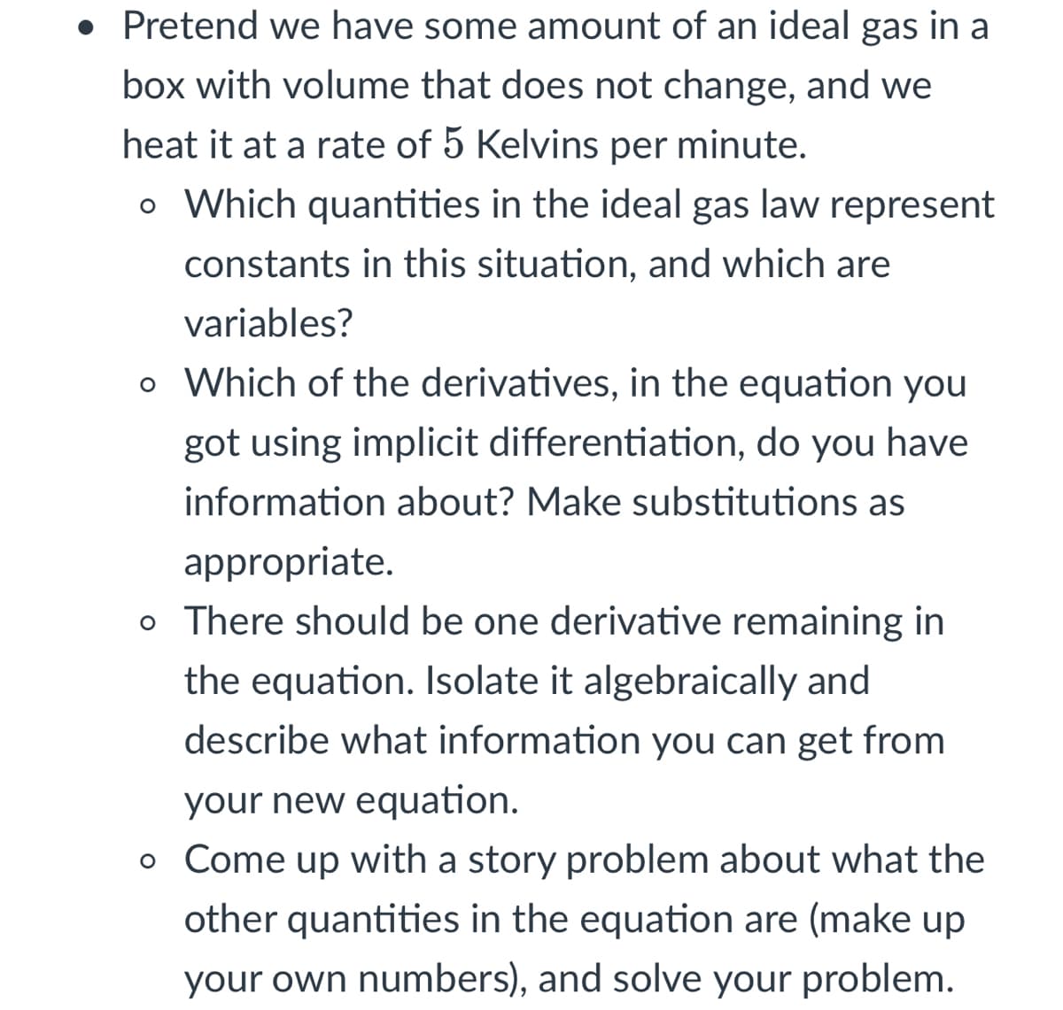 • Pretend we have some amount of an ideal gas in a
box with volume that does not change, and we
heat it at a rate of 5 Kelvins per minute.
o Which quantities in the ideal gas law represent
constants in this situation, and which are
variables?
o Which of the derivatives, in the equation you
got using implicit differentiation, do you have
information about? Make substitutions as
appropriate.
o There should be one derivative remaining in
the equation. Isolate it algebraically and
describe what information you can get from
your new equation.
o Come up with a story problem about what the
other quantities in the equation are (make up
your own numbers), and solve your problem.
