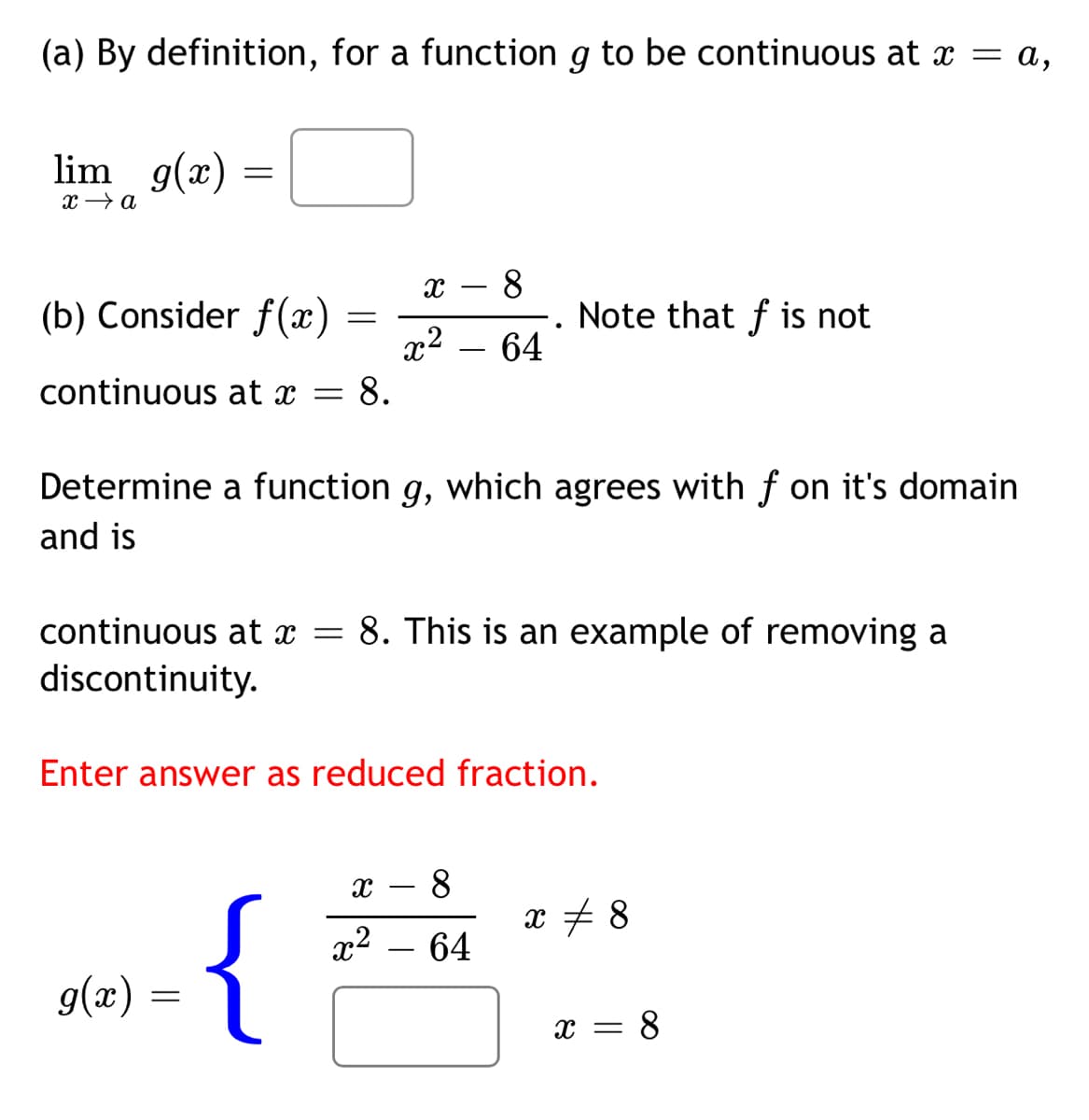 (a) By definition, for a function g to be continuous at x = a,
lim g(x) :
x → a
8
Note that f is not
-
(b) Consider f (x)
x2 – 64
continuous at x = 8.
Determine a function g, which agrees with f on it's domain
and is
continuous at x =
8. This is an example of removing a
discontinuity.
Enter answer as reduced fraction.
8
x + 8
{
x2 – 64
g(x) =
x = 8
