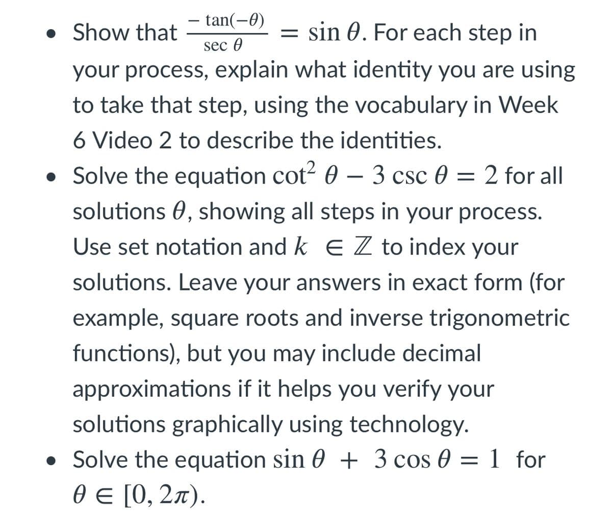 tan(-0)
• Show that
= sin 0. For each step in
sec 0
your process, explain what identity you are using
to take that step, using the vocabulary in Week
6 Video 2 to describe the identities.
• Solve the equation cot? 0 – 3 csc 0 = 2 for all
solutions 0, showing all steps in your process.
Use set notation and k E Z to index your
solutions. Leave your answers in exact form (for
example, square roots and inverse trigonometric
functions), but you may include decimal
approximations if it helps you verify your
solutions graphically using technology.
• Solve the equation sin 0 + 3 cos 0 = 1 for
0€ [0, 2л).
