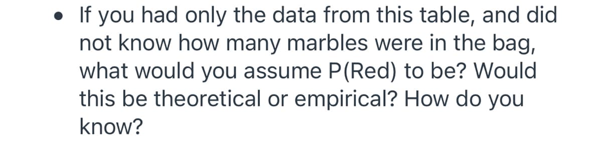 • If you had only the data from this table, and did
not know how many marbles were in the bag,
what would you assume P(Red) to be? Would
this be theoretical or empirical? How do you
know?