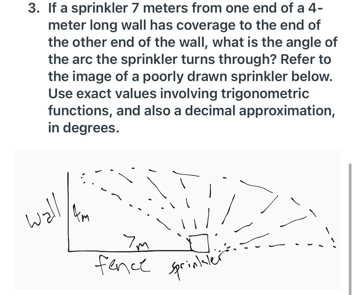 fence sprinluler
3. If a sprinkler 7 meters from one end of a 4-
meter long wall has coverage to the end of
the other end of the wall, what is the angle of
the arc the sprinkler turns through? Refer to
the image of a poorly drawn sprinkler below.
Use exact values involving trigonometric
functions, and also a decimal approximation,
in degrees.
woll
km
