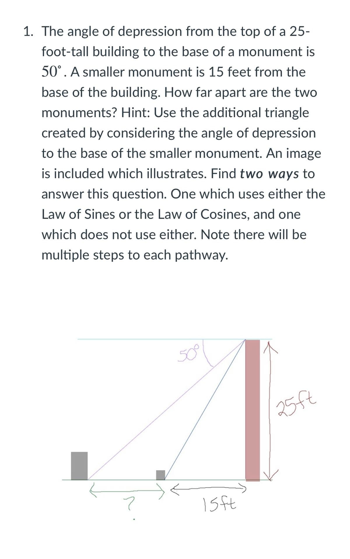 1. The angle of depression from the top of a 25-
foot-tall building to the base of a monument is
50°. A smaller monument is 15 feet from the
base of the building. How far apart are the two
monuments? Hint: Use the additional triangle
created by considering the angle of depression
to the base of the smaller monument. An image
is included which illustrates. Find two ways to
answer this question. One which uses either the
Law of Sines or the Law of Cosines, and one
which does not use either. Note there will| be
multiple steps to each pathway.
25ft
1sft
