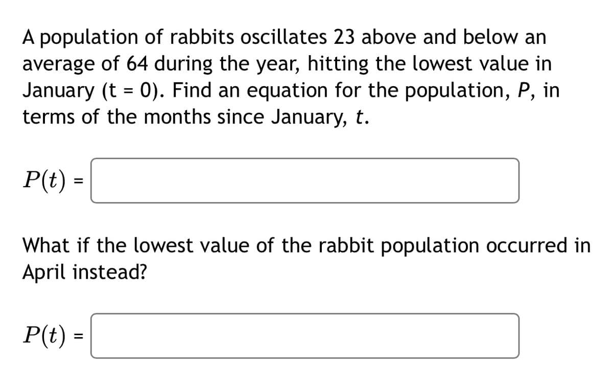 A population of rabbits oscillates 23 above and below an
average of 64 during the year, hitting the lowest value in
January (t = 0). Find an equation for the population, P, in
terms of the months since January, t.
P(t) =
What if the lowest value of the rabbit population occurred in
April instead?
P(t) =
