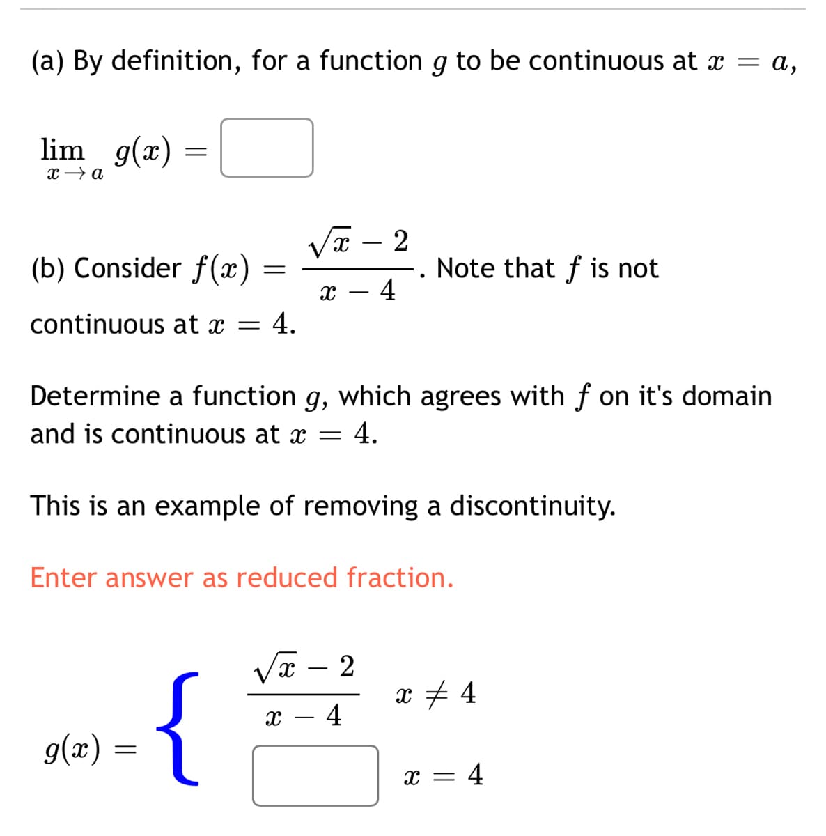 (a) By definition, for a function g to be continuous at x = a,
lim g(x)
Vx – 2
(b) Consider f(x)
Note that f is not
4
continuous at x =
4.
Determine a function g, which agrees with f on it's domain
and is continuous at x
4.
This is an example of removing a discontinuity.
Enter answer as reduced fraction.
-
{
- 4
g(x) =
х — 4
