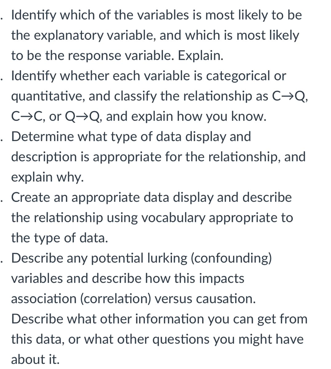 Identify which of the variables is most likely to be
the explanatory variable, and which is most likely
to be the response variable. Explain.
. Identify whether each variable is categorical or
quantitative, and classify the relationship as C→Q,
C→C, or Q→Q, and explain how you know.
. Determine what type of data display and
description is appropriate for the relationship, and
explain why.
. Create an appropriate data display and describe
the relationship using vocabulary appropriate to
the type of data.
. Describe any potential lurking (confounding)
variables and describe how this impacts
association (correlation) versus causation.
Describe what other information you can get from
this data, or what other questions you might have
about it.