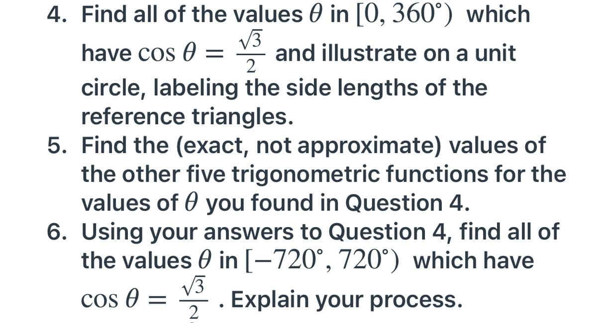 4. Find all of the values 0 in [0, 360°) which
V3
and illustrate on a unit
2
have cos 0 =
circle, labeling the side lengths of the
reference triangles.
5. Find the (exact, not approximate) values of
the other five trigonometric functions for the
values of 0 you found in Question 4.
6. Using your answers to Question 4, find all of
the values 0 in [-720°, 720°) which have
V3
Cos e =
Explain your process.
2
