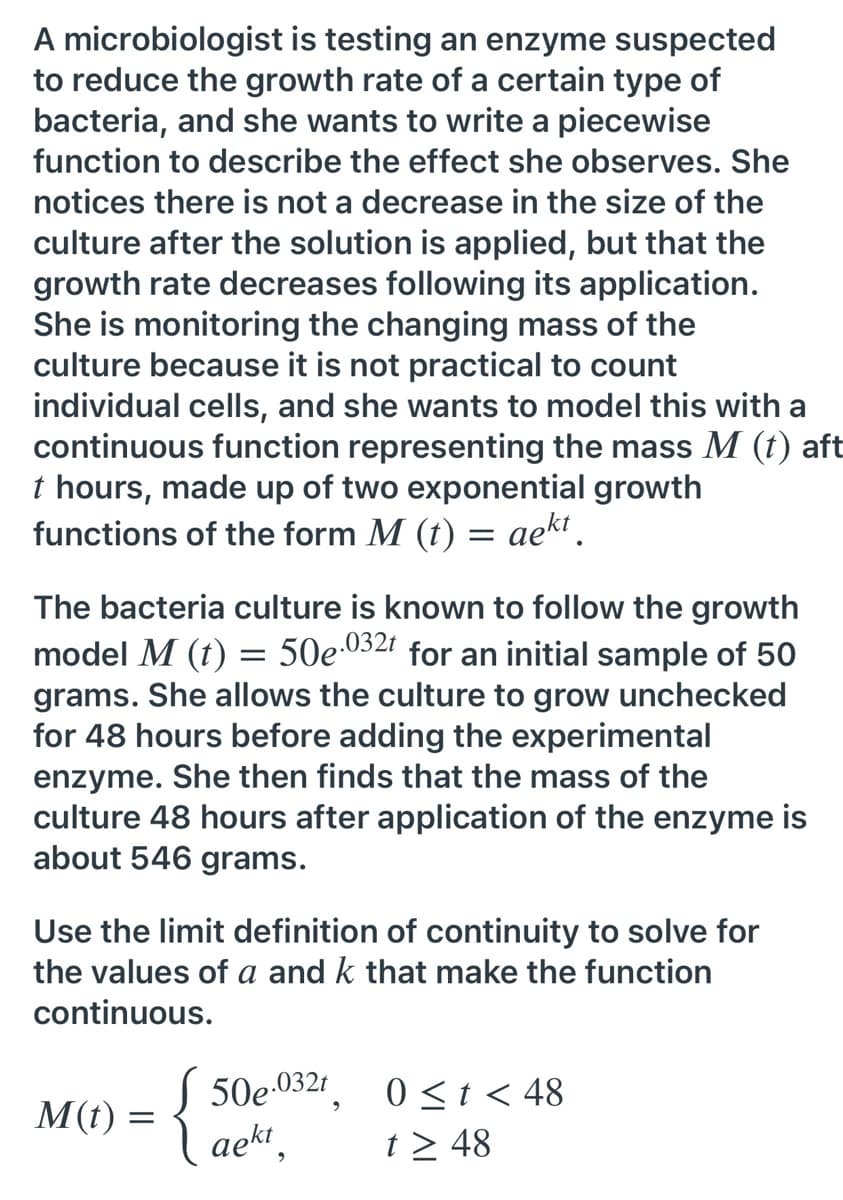 A microbiologist is testing an enzyme suspected
to reduce the growth rate of a certain type of
bacteria, and she wants to write a piecewise
function to describe the effect she observes. She
notices there is not a decrease in the size of the
culture after the solution is applied, but that the
growth rate decreases following its application.
She is monitoring the changing mass of the
culture because it is not practical to count
individual cells, and she wants to model this with a
continuous function representing the mass M (t) aft
t hours, made up of two exponential growth
functions of the form M (t) = aek.
The bacteria culture is known to follow the growth
model M (t) = 50e.032r for an initial sample of 50
grams. She allows the culture to grow unchecked
for 48 hours before adding the experimental
enzyme. She then finds that the mass of the
culture 48 hours after application of the enzyme is
about 546 grams.
Use the limit definition of continuity to solve for
the values of a and k that make the function
continuous.
.032t
0 <t < 48
t > 48
M(t) =
aekt,
