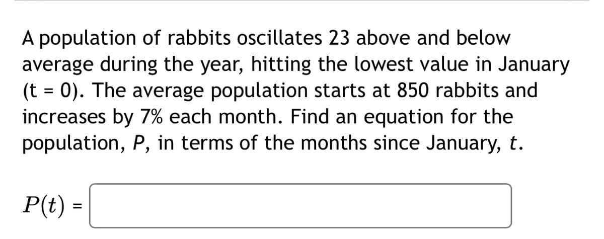 A population of rabbits oscillates 23 above and below
average during the year, hitting the lowest value in January
(t = 0). The average population starts at 850 rabbits and
increases by 7% each month. Find an equation for the
population, P, in terms of the months since January, t.
%3D
P(t) =

