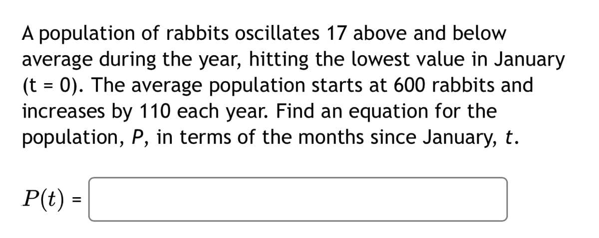 A population of rabbits oscillates 17 above and below
average during the year, hitting the lowest value in January
(t = 0). The average population starts at 600 rabbits and
increases by 110 each year. Find an equation for the
population, P, in terms of the months since January, t.
P(t) =
