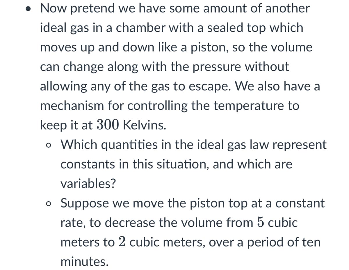 • Now pretend we have some amount of another
ideal gas in a chamber with a sealed top which
moves up and down like a piston, so the volume
can change along with the pressure without
allowing any of the gas to escape. We also have a
mechanism for controlling the temperature to
keep it at 300 Kelvins.
o Which quantities in the ideal gas law represent
constants in this situation, and which are
variables?
Suppose we move the piston top at a constant
rate, to decrease the volume from 5 cubic
meters to 2 cubic meters, over a period of ten
minutes.
