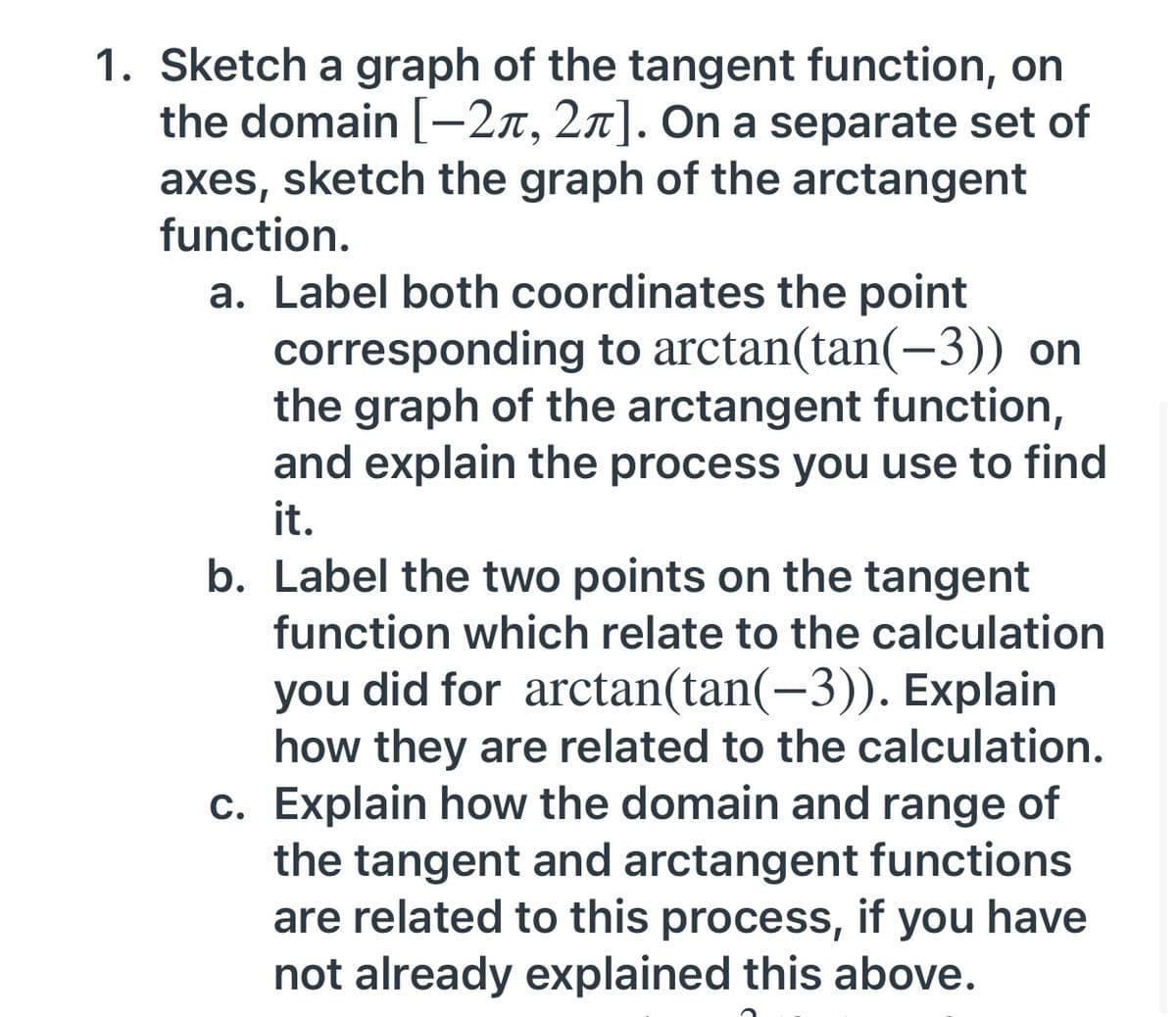 1. Sketch a graph of the tangent function, on
the domain [-27, 2n]. On a separate set of
axes, sketch the graph of the arctangent
function.
a. Label both coordinates the point
corresponding to arctan(tan(-3)) on
the graph of the arctangent function,
and explain the process you use to find
it.
b. Label the two points on the tangent
function which relate to the calculation
you did for arctan(tan(-3)). Explain
how they are related to the calculation.
c. Explain how the domain and range of
the tangent and arctangent functions
are related to this process, if you have
not already explained this above.
