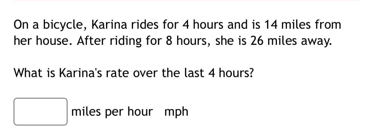 On a bicycle, Karina rides for 4 hours and is 14 miles from
her house. After riding for 8 hours, she is 26 miles away.
What is Karina's rate over the last 4 hours?
miles per hour mph
