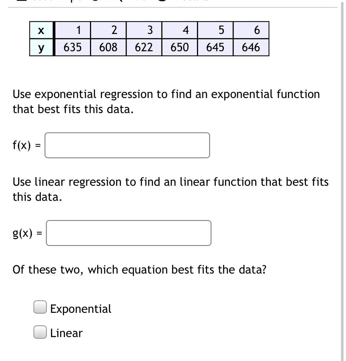 1
3
4
5
6
y
635
608
622
650
645
646
Use exponential regression to find an exponential function
that best fits this data.
f(x) =
Use linear regression to find an linear function that best fits
this data.
g(x) =
Of these two, which equation best fits the data?
Exponential
Linear
