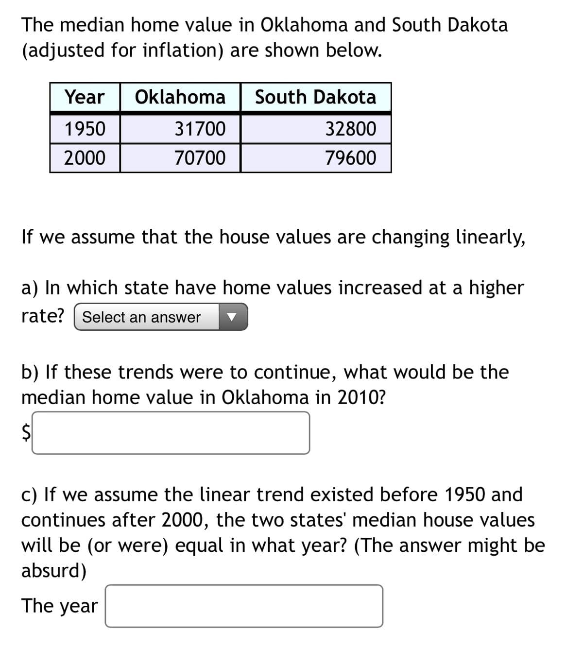 The median home value in Oklahoma and South Dakota
(adjusted for inflation) are shown below.
Year
Oklahoma | South Dakota
1950
31700
32800
2000
70700
79600
If we assume that the house values are changing linearly,
a) In which state have home values increased at a higher
rate?
Select an answer
b) If these trends were to continue, what would be the
median home value in Oklahoma in 2010?
c) If we assume the linear trend existed before 1950 and
continues after 2000, the two states' median house values
will be (or were) equal in what year? (The answer might be
absurd)
The year
