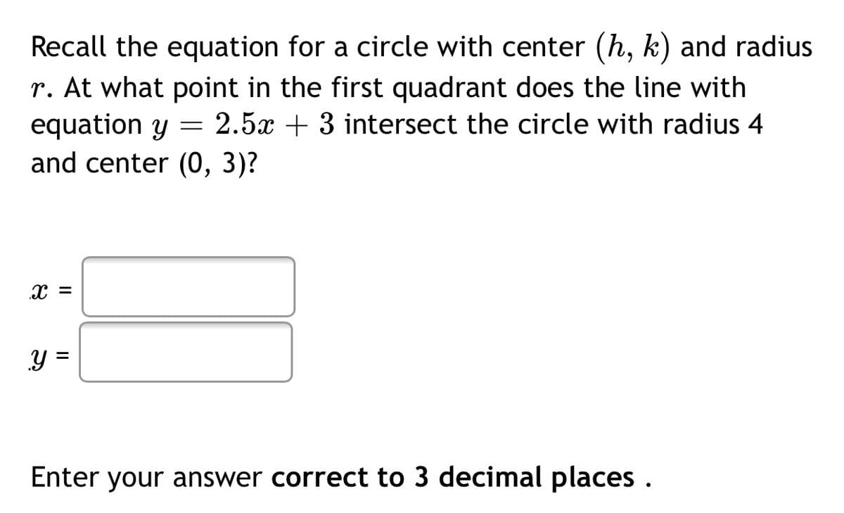 Recall the equation for a circle with center (h, k) and radius
r. At what point in the first quadrant does the line with
equation y = 2.5x + 3 intersect the circle with radius 4
and center (0, 3)?
Y =
%3D
Enter your answer correct to 3 decimal places .
నా

