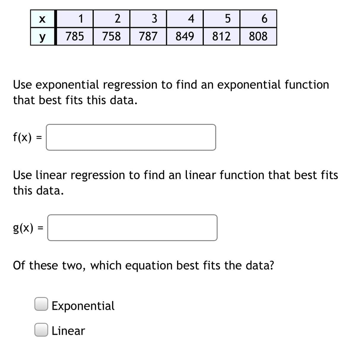 1
2
3
4
5
y
785
758
787
849
812
808
Use exponential regression to find an exponential function
that best fits this data.
f(x) =
%3D
Use linear regression to find an linear function that best fits
this data.
= (x)8
Of these two, which equation best fits the data?
Exponential
Linear
II
