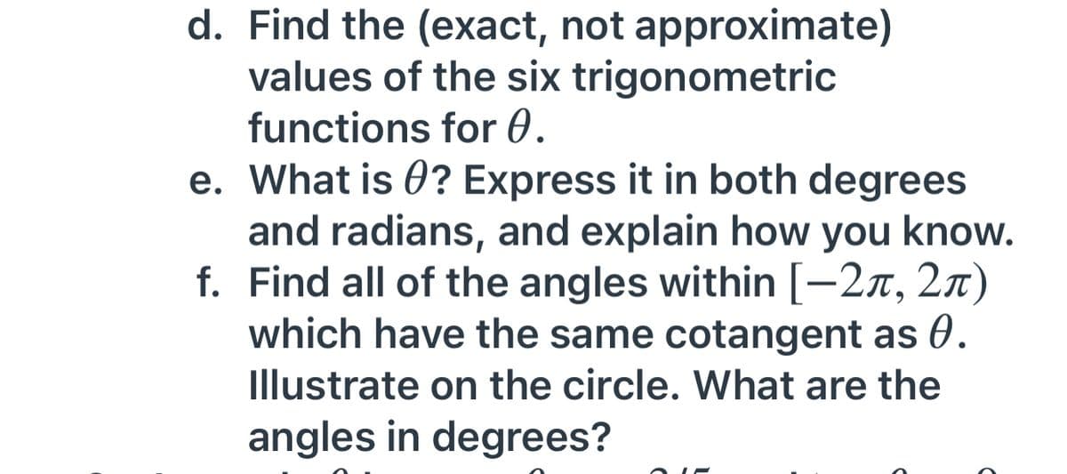 d. Find the (exact, not approximate)
values of the six trigonometric
functions for 0.
e. What is 0? Express it in both degrees
and radians, and explain how you know.
f. Find all of the angles within [-2x, 2n)
which have the same cotangent as 0.
Illustrate on the circle. What are the
angles in degrees?
