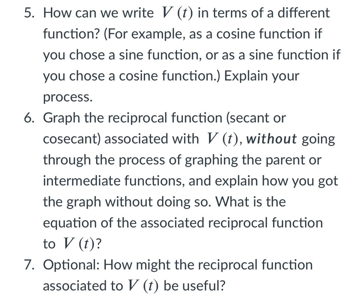 5. How can we write V (t) in terms of a different
function? (For example, as a cosine function if
you chose a sine function, or as a sine function if
you chose a cosine function.) Explain your
process.
6. Graph the reciprocal function (secant or
cosecant) associated with V (t), without going
through the process of graphing the parent or
intermediate functions, and explain how you got
the graph without doing so. What is the
equation of the associated reciprocal function
to V (t)?
7. Optional: How might the reciprocal function
associated to V (t) be useful?
