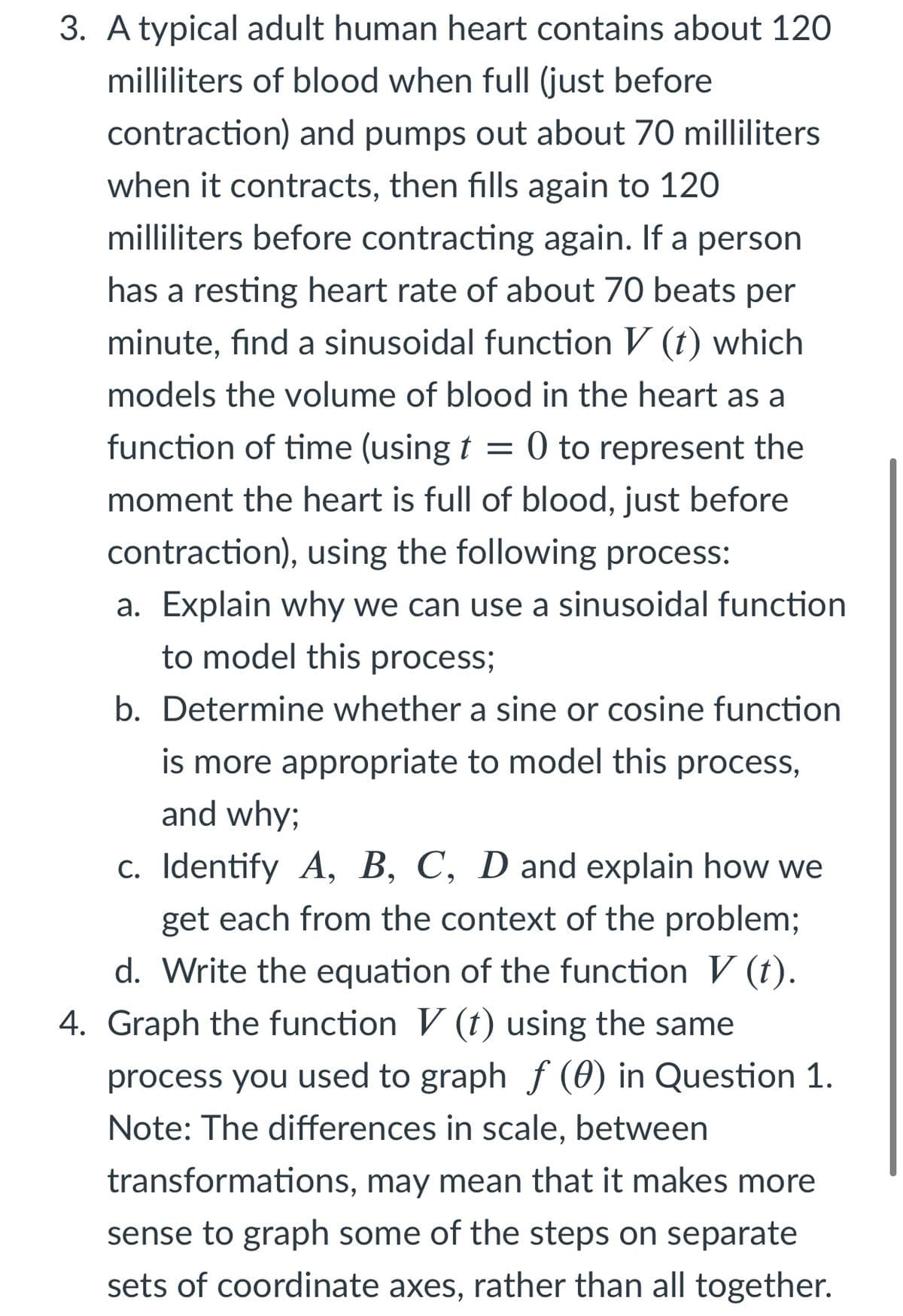 3. A typical adult human heart contains about 120
milliliters of blood when full (just before
contraction) and pumps out about 70 milliliters
when it contracts, then fills again to 120
milliliters before contracting again. If a person
has a resting heart rate of about 70 beats per
minute, find a sinusoidal function V (t) which
models the volume of blood in the heart as a
function of time (using t = 0 to represent the
moment the heart is full of blood, just before
contraction), using the following process:
a. Explain why we can use a sinusoidal function
to model this process;
b. Determine whether a sine or cosine function
is more appropriate to model this process,
and why;
c. Identify A, B, C, D and explain how we
get each from the context of the problem;
d. Write the equation of the function V (t).
4. Graph the function V (t) using the same
process you used to graph f (0) in Question 1.
Note: The differences in scale, between
transformations, may mean that it makes more
sense to graph some of the steps on separate
sets of coordinate axes, rather than all together.
