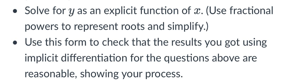 • Solve for y as an explicit function of x. (Use fractional
powers to represent roots and simplify.)
• Use this form to check that the results you got using
implicit differentiation for the questions above are
reasonable, showing your process.
