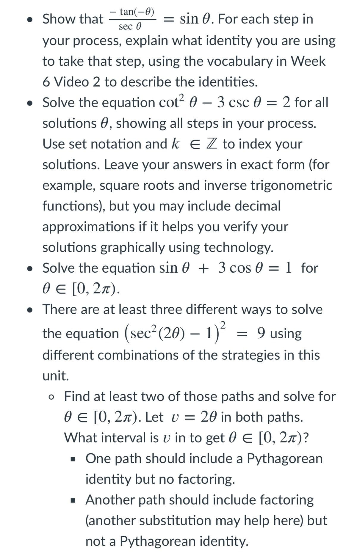 tan(-0)
• Show that
= sin 0. For each step in
sec 0
your process, explain what identity you are using
to take that step, using the vocabulary in Week
6 Video 2 to describe the identities.
• Solve the equation cot? 0 – 3 csc 0 = 2 for all
solutions 0, showing all steps in your process.
Use set notation and k E Z to index your
solutions. Leave your answers in exact form (for
example, square roots and inverse trigonometric
functions), but you may include decimal
approximations if it helps you verify your
solutions graphically using technology.
• Solve the equation sin 0 + 3 cos 0 = 1 for
0€ [0, 2л).
• There are at least three different ways to solve
2
the equation (sec (20) – 1)
9 using
different combinations of the strategies in this
unit.
o Find at least two of those paths and solve for
0 E [0, 2x). Let v = 20 in both paths.
What interval is v in to get 0 E [0, 2x)?
- One path should include a Pythagorean
identity but no factoring.
· Another path should include factoring
(another substitution may help here) but
not a Pythagorean identity.
