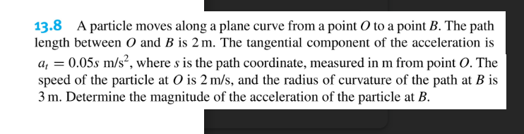 13.8 A particle moves along a plane curve from a point O to a point B. The path
length between O and B is 2 m. The tangential component of the acceleration is
a, = 0.05s m/s², where s is the path coordinate, measured in m from point O. The
speed of the particle at O is 2 m/s, and the radius of curvature of the path at B is
3 m. Determine the magnitude of the acceleration of the particle at B.
