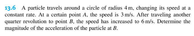 13.6 A particle travels around a circle of radius 4 m, changing its speed at a
constant rate. At a certain point A, the speed is 3 m/s. After traveling another
quarter revolution to point B, the speed has increased to 6 m/s. Determine the
magnitude of the acceleration of the particle at B.
