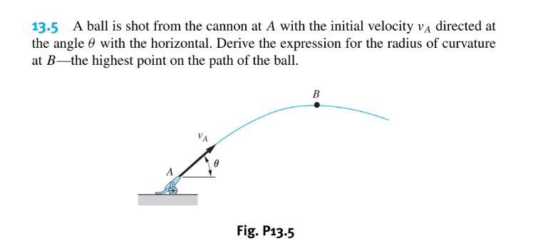 13.5 A ball is shot from the cannon at A with the initial velocity va directed at
the angle 0 with the horizontal. Derive the expression for the radius of curvature
at B-the highest point on the path of the ball.
В
Fig. P13.5
