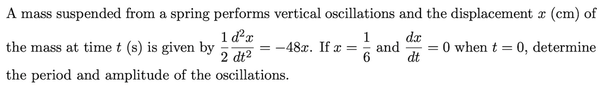 A mass suspended from a spring performs vertical oscillations and the displacement x (cm) of
1 d?x
the mass at time t (s) is given by
2 dt2
dx
1
-48x. If x =
= 0 when t = 0,
and
determine
dt
the period and amplitude of the oscillations.
