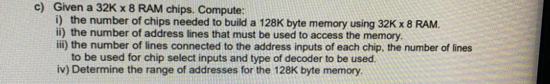 c) Given a 32K x 8 RAM chips. Compute:
i) the number of chips needed to build a 128K byte memory using 32K x 8 RAM.
ii) the number of address lines that must be used to access the memory.
iii) the number of lines connected to the address inputs of each chip, the number of lines
to be used for chip select inputs and type of decoder to be used.
iv) Determine the range of addresses for the 128K byte memory.
