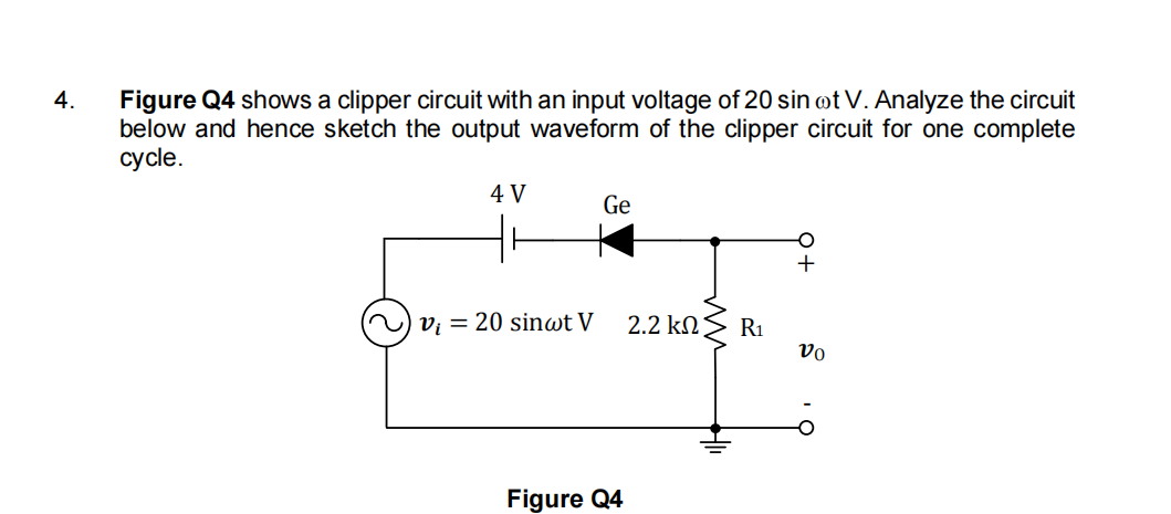 Figure Q4 shows a clipper circuit with an input voltage of 20 sin ot V. Analyze the circuit
below and hence sketch the output waveform of the clipper circuit for one complete
сycle.
4.
4 V
Ge
+
vị = 20 sinwt V
2.2 kN
R1
vo
Figure Q4
