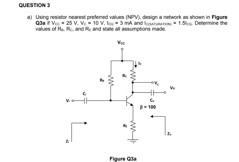 QUESTION 3
a) Using resistor nearest preferred values (NPV), design a network as shown in Figure
Q3a if Vcc = 25 V, Vc = 10 V, Ica = 3 mA and IcsATURATION) = 1.5lca. Determine the
values of Re, Rc, and Re and state all assumptions made.
Vcc
Rç
Rs
ovc
Vo
Vi o
Co
B = 100
RE
Z.
Zi
Figure Q3a
