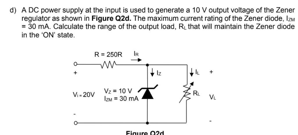 d) A DC power supply at the input is used to generate a 10 V output voltage of the Zener
regulator as shown in Figure Q2d. The maximum current rating of the Zener diode, Izm
= 30 mA. Calculate the range of the output load, R_ that will maintain the Zener diode
in the 'ON' state.
R = 250R
IR
+ Iz
+
Vz = 10 V
Izm = 30 mA
Vi = 20V
RL
VL
Figure Q2d
