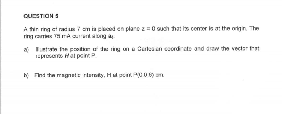 QUESTION 5
A thin ring of radius 7 cm is placed on plane z = 0 such that its center is at the origin. The
ring carries 75 mA current along a.
a) Illustrate the position of the ring on a Cartesian coordinate and draw the vector that
represents Hat point P.
b) Find the magnetic intensity, H at point P(0,0,6) cm.
