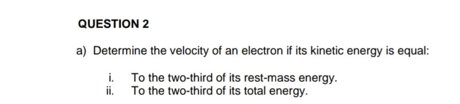 QUESTION 2
a) Determine the velocity of an electron if its kinetic energy is equal:
i.
To the two-third of its rest-mass energy.
ii.
To the two-third of its total energy.
