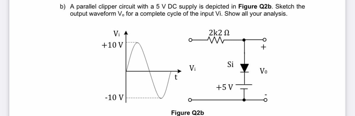 b) A parallel clipper circuit with a 5 V DC supply is depicted in Figure Q2b. Sketch the
output waveform V, for a complete cycle of the input Vi. Show all your analysis.
Vi
2k2 N
+10 V
+
Si
Vi
Vo
+5 V
-10 V
Figure Q2b

