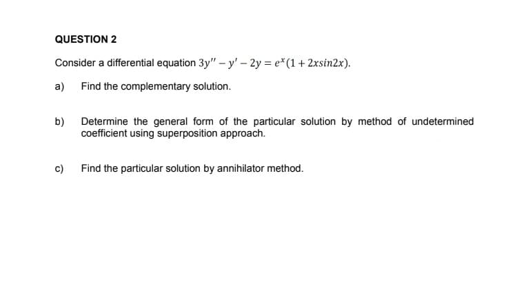 QUESTION 2
Consider a differential equation 3y" – y' – 2y = e*(1 + 2xsin2x).
a)
Find the complementary solution.
b)
Determine the general form of the particular solution by method of undetermined
coefficient using superposition approach.
c)
Find the particular solution by annihilator method.
