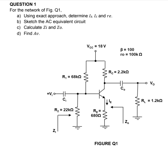 QUESTION 1
For the network of Fig. Q1,
a) Using exact approach, determine Ig. Ig and re.
b) Sketch the AC equivalent circuit
c) Calculate Zi and Zo.
d) Find Av.
Vcc = 18 V
B = 100
ro = 100k 2
Rc = 2.2kn
R, = 68kn
Vo
C.
+V, oHH
C,
R = 1.2kn
R = 22kn
RE =
6802
| z.
Z,
FIGURE Q1
ww

