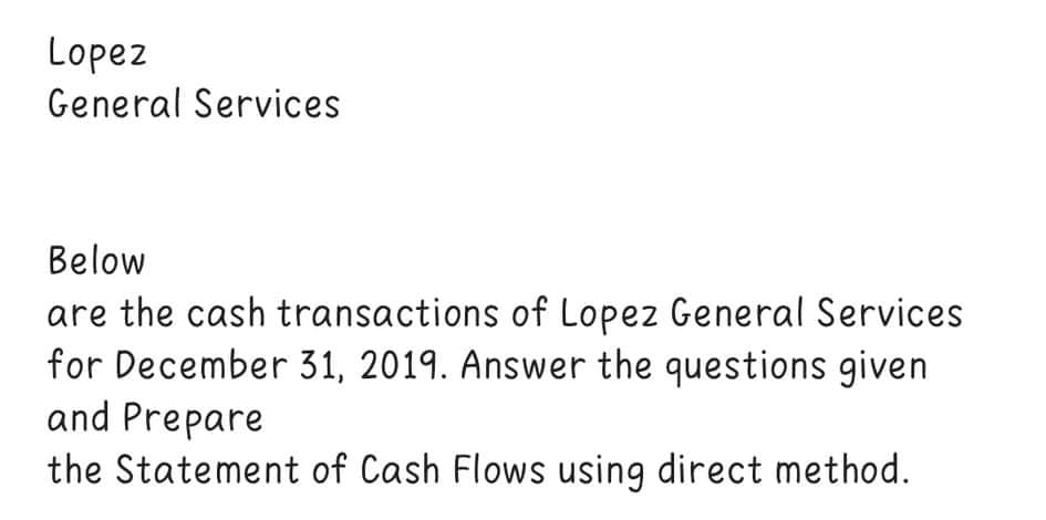 Lopez
General Services
Below
are the cash transactions of Lopez General Services
for December 31, 2019. Answer the questions given
and Prepare
the Statement of Cash Flows using direct method.
