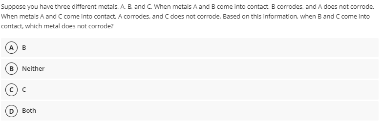 Suppose you have three different metals, A, B, and C. When metals A and B come into contact, B corrodes, and A does not corrode.
When metals A and C come into contact, A corrodes, and C does not corrode. Based on this information, when B and C come into
contact, which metal does not corrode?
A B
Neither
Both

