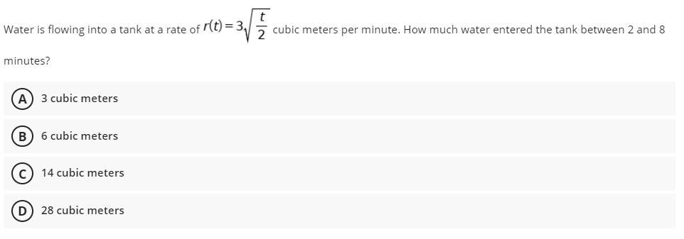 Water is flowing into a tank at a rate of r(t) = 3√2 cubic meters per minute. How much water entered the tank between 2 and 8
minutes?
(A) 3 cubic meters
B) 6 cubic meters
(C) 14 cubic meters
D) 28 cubic meters